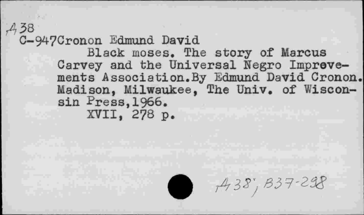 ﻿r438
G-947Cronon Edmund David
Black moses. The story of Marcus Garvey and the Universal Negro Improvements Association.By Edmund David Gronon. Madison, Milwaukee, The Univ, of Wisconsin Press,1966.
XVII, 2?8 p.